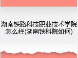 湖南铁路科技职业技术学院怎么样(湖南铁科院如何)