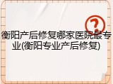 衡阳产后修复哪家医院最专业(衡阳专业产后修复)