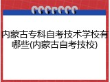 内蒙古专科自考技术学校有哪些(内蒙古自考技校)