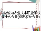 芜湖镜湖农业技术职业学校有什么专业(镜湖农校专业)