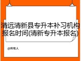 清远清新县专升本补习机构报名时间(清新专升本报名)
