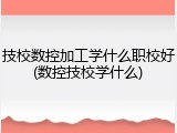 技校数控加工学什么职校好(数控技校学什么)