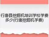 行唐县挖掘机培训学校学费多少(行唐挖掘机学费)