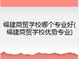 福建商贸学校哪个专业好(福建商贸学校优势专业)