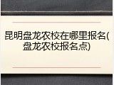 昆明盘龙农校在哪里报名(盘龙农校报名点)