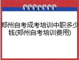 郑州自考成考培训中职多少钱(郑州自考培训费用)