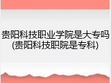 贵阳科技职业学院是大专吗(贵阳科技职院是专科)