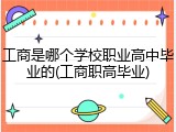 工商是哪个学校职业高中毕业的(工商职高毕业)