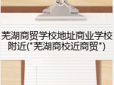 芜湖商贸学校地址商业学校附近("芜湖商校近商贸")