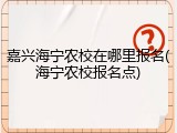 嘉兴海宁农校在哪里报名(海宁农校报名点)
