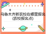 乌鲁木齐新农校在哪里报名(农校报名点)