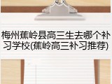 梅州蕉岭县高三生去哪个补习学校(蕉岭高三补习推荐)