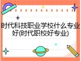 时代科技职业学校什么专业好(时代职校好专业)