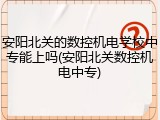 安阳北关的数控机电学校中专能上吗(安阳北关数控机电中专)