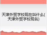 天津外贸学校现在叫什么(天津外贸学校现名)