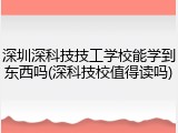 深圳深科技技工学校能学到东西吗(深科技校值得读吗)