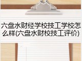 六盘水财经学校技工学校怎么样(六盘水财校技工评价)