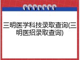 三明医学科技录取查询(三明医招录取查询)