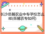 长沙岳麓农业中专学校怎么样(岳麓农专如何)