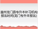 惠州龙门县专升本补习机构报名时间(龙门专升本报名)
