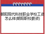 朝阳现代科技职业学校工资怎么样(朝阳职校薪资)