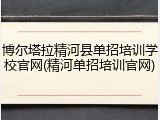 博尔塔拉精河县单招培训学校官网(精河单招培训官网)