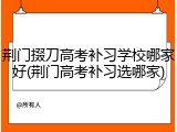 荆门掇刀高考补习学校哪家好(荆门高考补习选哪家)
