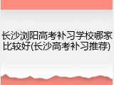 长沙浏阳高考补习学校哪家比较好(长沙高考补习推荐)