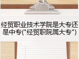 经贸职业技术学院是大专还是中专("经贸职院属大专")
