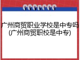 广州商贸职业学校是中专吗(广州商贸职校是中专)