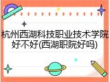 杭州西湖科技职业技术学院好不好(西湖职院好吗)