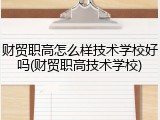 财贸职高怎么样技术学校好吗(财贸职高技术学校)