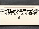 楚雄永仁县农业中专学校哪个校区好(永仁农校哪校区好)