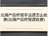 北海产后修复手法课怎么收费(北海产后修复课收费)