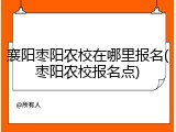 襄阳枣阳农校在哪里报名(枣阳农校报名点)