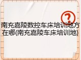 南充嘉陵数控车床培训地方在哪(南充嘉陵车床培训地)