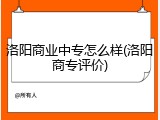 洛阳商业中专怎么样(洛阳商专评价)