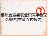 郴州宜章县农业职高学校怎么报名(宜章农校报名)