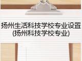 扬州生活科技学校专业设置(扬州科技学校专业)
