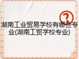 湖南工业贸易学校有哪些专业(湖南工贸学校专业)