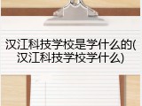 汉江科技学校是学什么的(汉江科技学校学什么)