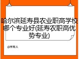哈尔滨延寿县农业职高学校哪个专业好(延寿农职高优势专业)