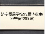 济宁贸易学校99届毕业生(济宁贸校99届)