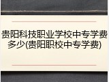 贵阳科技职业学校中专学费多少(贵阳职校中专学费)
