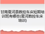 甘南夏河县数控车床短期培训班有哪些(夏河数控车床培训)