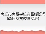 商丘市商贸学校有函授班吗(商丘商贸校函授班)