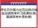 呼伦贝尔莫力达瓦达斡尔族自治旗高考补习收费标准(莫旗高考补课收费)