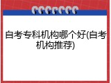 自考专科机构哪个好(自考机构推荐)