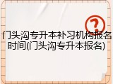 门头沟专升本补习机构报名时间(门头沟专升本报名)