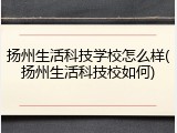 扬州生活科技学校怎么样(扬州生活科技校如何)